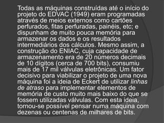 Todas as máquinas construídas até o início do
projeto do EDVAC (1949) eram programadas
através de meios externos como cartões
perfurados, fitas perfuradas, painéis, etc; e
dispunham de muito pouca memória para
armazenar os dados e os resultados
intermediários dos cálculos. Mesmo assim, a
construção do ENIAC, cuja capacidade de
armazenamento era de 20 números decimais
de 10 dígitos (cerca de 700 bits), consumiu
mais de 17 mil válvulas eletrônicas. Um fator
decisivo para viabilizar o projeto de uma nova
máquina foi a ideia de Eckert de utilizar linhas
de atraso para implementar elementos de
memória de custo muito mais baixo do que se
fossem utilizadas válvulas. Com esta ideia,
tornou-se possível pensar numa máquina com
dezenas ou centenas de milhares de bits.
 