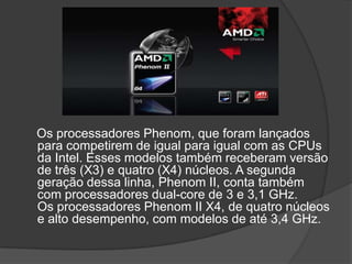 Os processadores Phenom, que foram lançados
para competirem de igual para igual com as CPUs
da Intel. Esses modelos também receberam versão
de três (X3) e quatro (X4) núcleos. A segunda
geração dessa linha, Phenom II, conta também
com processadores dual-core de 3 e 3,1 GHz.
Os processadores Phenom II X4, de quatro núcleos
e alto desempenho, com modelos de até 3,4 GHz.
 