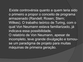Existe controvérsia quanto a quem teria sido
o primeiro a propor o conceito de programa
armazenado (Randell; Rosen; Stern;
Wilkes). O trabalho teórico de Turing, com o
qual Von Neumann estava familiarizado, já
indicava essa possibilidade.
O relatório de Von Neumann, apesar de
incompleto, teve grande divulgação e tornou-
se um paradigma de projeto para muitas
máquinas de primeira geração.
 
