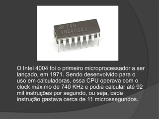 O Intel 4004 foi o primeiro microprocessador a ser
lançado, em 1971. Sendo desenvolvido para o
uso em calculadoras, essa CPU operava com o
clock máximo de 740 KHz e podia calcular até 92
mil instruções por segundo, ou seja, cada
instrução gastava cerca de 11 microssegundos.
 
