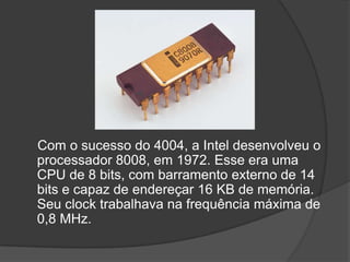 Com o sucesso do 4004, a Intel desenvolveu o
processador 8008, em 1972. Esse era uma
CPU de 8 bits, com barramento externo de 14
bits e capaz de endereçar 16 KB de memória.
Seu clock trabalhava na frequência máxima de
0,8 MHz.
 
