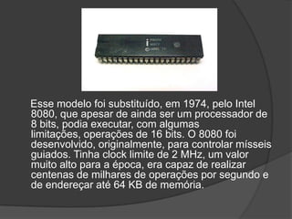 Esse modelo foi substituído, em 1974, pelo Intel
8080, que apesar de ainda ser um processador de
8 bits, podia executar, com algumas
limitações, operações de 16 bits. O 8080 foi
desenvolvido, originalmente, para controlar mísseis
guiados. Tinha clock limite de 2 MHz, um valor
muito alto para a época, era capaz de realizar
centenas de milhares de operações por segundo e
de endereçar até 64 KB de memória.
 