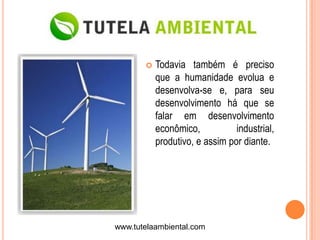    Todavia também é preciso
           que a humanidade evolua e
           desenvolva-se e, para seu
           desenvolvimento há que se
           falar em desenvolvimento
           econômico,           industrial,
           produtivo, e assim por diante.




www.tutelaambiental.com
 