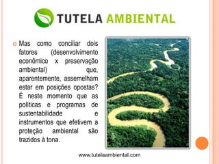    Mas como conciliar dois
    fatores      (desenvolvimento
    econômico x preservação
    ambiental)               que,
    aparentemente, assemelham
    estar em posições opostas?
    É neste momento que as
    políticas e programas de
    sustentabilidade            e
    instrumentos que efetivem a
    proteção ambiental são
    trazidos à tona.

                         www.tutelaambiental.com
 