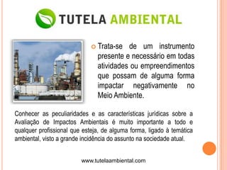  Trata-se  de um instrumento
                               presente e necessário em todas
                               atividades ou empreendimentos
                               que possam de alguma forma
                               impactar negativamente no
                               Meio Ambiente.

Conhecer as peculiaridades e as características jurídicas sobre a
Avaliação de Impactos Ambientais é muito importante a todo e
qualquer profissional que esteja, de alguma forma, ligado à temática
ambiental, visto a grande incidência do assunto na sociedade atual.


                         www.tutelaambiental.com
 