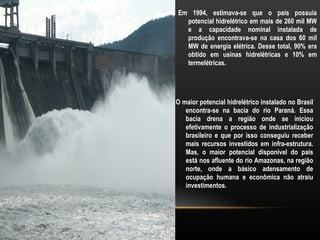 Em 1994, estimava-se que o país possuía
  potencial hidrelétrico em mais de 260 mil MW
  e a capacidade nominal instalada de
  produção encontrava-se na casa dos 60 mil
  MW de energia elétrica. Desse total, 90% era
  obtido em usinas hidrelétricas e 10% em
  termelétricas.




O maior potencial hidrelétrico instalado no Brasil
   encontra-se na bacia do rio Paraná. Essa
   bacia drena a região onde se iniciou
   efetivamente o processo de industrialização
   brasileiro e que por isso conseguiu receber
   mais recursos investidos em infra-estrutura.
   Mas, o maior potencial disponível do país
   está nos afluente do rio Amazonas, na região
   norte, onde a básico adensamento de
   ocupação humana e econômica não atraiu
   investimentos.
 