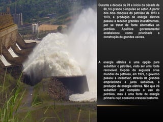 Durante a década de 70 e inicio da década de
   80, foi grande o impulso ao setor. A partir
   dos dois choques do petróleo de 1973 e
   1979, a produção de energia elétrica
   passou a receber grandes investimentos,
   por se tratar de fonte alternativa ao
   petróleo.     Apolítica    governamental
   estabeleceu      como     prioridade     a
   construção de grandes usinas.




A energia elétrica é uma opção para
  substituir o petróleo, visto ser uma fonte
  renovável. Depois da segunda crise
  mundial do petróleo, em 1979, o governo
  passou a incentivar, através de grandes
  empréstimos a juros subsídios, a
  produção de energia elétrica. Não que irá
  substituir por completo o uso do
  petróleo, mas é uma fonte de energia
  primaria cujo consumo cresceu bastante.
 