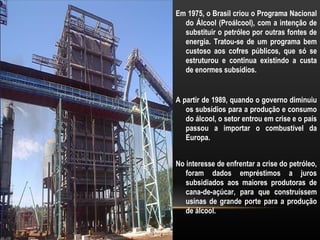 Em 1975, o Brasil criou o Programa Nacional
  do Álcool (Proálcool), com a intenção de
  substituir o petróleo por outras fontes de
  energia. Tratou-se de um programa bem
  custoso aos cofres públicos, que só se
  estruturou e continua existindo a custa
  de enormes subsídios.


A partir de 1989, quando o governo diminuiu
   os subsídios para a produção e consumo
   do álcool, o setor entrou em crise e o país
   passou a importar o combustível da
   Europa.


No interesse de enfrentar a crise do petróleo,
   foram dados empréstimos a juros
   subsidiados aos maiores produtoras de
   cana-de-açúcar, para que construíssem
   usinas de grande porte para a produção
   de álcool.
 