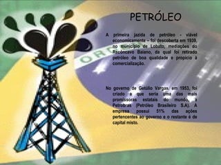 PETRÓLEO
A primeira jazida de petróleo - viável
  economicamente – foi descoberta em 1939,
  no município de Lobato, mediações do
  Recôncavo Baiano, da qual foi retirado
  petróleo de boa qualidade e propício à
  comercialização.




No governo de Getúlio Vargas, em 1953, foi
   criado a que seria uma das mais
   promissoras estatais do mundo, a
   Petrobras (Petróleo Brasileiro S.A). A
   empresa possui 51% das ações
   pertencentes ao governo e o restante é de
   capital misto.
 