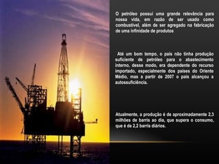 O petróleo possui uma grande relevância para
nossa vida, em razão de ser usado como
combustível, além de ser agregado na fabricação
de uma infinidade de produtos



 Até um bom tempo, o país não tinha produção
suficiente de petróleo para o abastecimento
interno, desse modo, era dependente do recurso
importado, especialmente dos países do Oriente
Médio, mas a partir de 2007 o país alcançou a
autossuficiência.




Atualmente, a produção é de aproximadamente 2,3
milhões de barris ao dia, que supera o consumo,
que é de 2,2 barris diários.
 