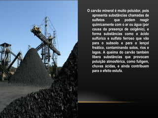 O carvão mineral é muito poluidor, pois
   apresenta substâncias chamadas de
   sulfetos       que podem reagir
   quimicamente com o ar ou água (por
   causa da presença de oxigênio), e
   forma substâncias como o ácido
   sulfúrico e sulfato ferroso que vão
   para o subsolo e para o lençol
   freático, contaminando solos, rios e
   lagos. A queima do carvão também
   libera substâncias que provocam
   poluição atmosférica, como fuligem,
   chuvas ácidas, e ainda contribuem
   para o efeito estufa.
 