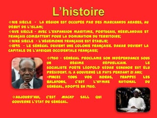 XIe siècle - la région est occupée par des marchands arabes, au
début de l'Islam;
XVe siècle - avec l'expansion maritime, portugais, néerlandais et
français combattent pour la domination du territoire;
XIXe siècle - l'hégémonie française est établie;
1895 - Le Sénégal devient une colonie française. Dakar devient la
capitale de l'Afrique occidentale française;
                  1960 - Sénégal proclame son indépendance sous
                  un          régime          républicain.          Le
                  socialiste poète LÉOPOLD SÉDAR SENGHOR est élu
                  président. Il a gouverné le pays pendant 21 ans;
                  PINCEZ   TOUS      VOS    KORAS,   FRAPPEZ      LES
                  BALAFONS,      C’est    l'hymne    national       du
                  Sénégal, adopté en 1960.

 Aujourd'hui,   C’est   MACKY    SALL    qui
 gouverne l'Etat du Sénégal.
 