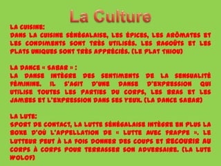 La cuisine:
Dans la cuisine sénégalaise, les épices, les arômates et
les condiments sont très utilisés. Les ragoûts et les
plats uniques sont très appréciés. (Le plat Thiou)

La dance « Sabar » :
La danse intègre des sentiments de la sensualité
féminine. Il s'agit d'une danse d'expression qui
utilise toutes les parties du corps, les bras et les
jambes et l'expression dans ses yeux. (La dance Sabar)

La lute:
Sport de contact, la lutte sénégalaise intègre en plus la
boxe d'où l'appellation de « lutte avec frappe ». Le
lutteur peut à la fois donner des coups et recourir au
corps à corps pour terrasser son adversaire. (La lute
Wolof)
 