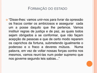 FORMAÇÃO DO ESTADO

   “Disse-lhes: vamos unir-nos para livrar da opressão
    os fracos conter os ambiciosos e assegurar cada
    um a posse daquilo que lhe pertence. Vamos
    instituir regras de justiça e de paz, as quais todos
    sejam obrigados a se conformar, que não façam
    acepção de pessoas e que de certo modo reparem
    os caprichos da fortuna, submetendo igualmente o
    poderoso e o fraco a deveres mútuos. Numa
    palavra, em vez de voltar nossas forças contra nos
    mesmos, vamos reuni-las num poder supremo que
    nos governe segundo leis sabias...”
 