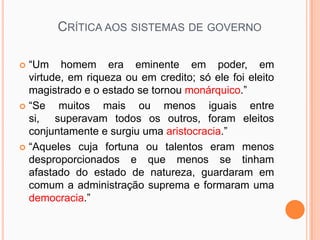 CRÍTICA AOS SISTEMAS DE GOVERNO

 “Um homem era eminente em poder, em
  virtude, em riqueza ou em credito; só ele foi eleito
  magistrado e o estado se tornou monárquico.”
 “Se    muitos mais ou menos iguais entre
  si, superavam todos os outros, foram eleitos
  conjuntamente e surgiu uma aristocracia.”
 “Aqueles cuja fortuna ou talentos eram menos
  desproporcionados e que menos se tinham
  afastado do estado de natureza, guardaram em
  comum a administração suprema e formaram uma
  democracia.”
 