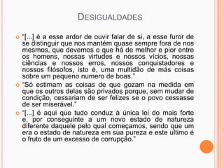 DESIGUALDADES

   “[...] é a esse ardor de ouvir falar de si, a esse furor de
    se distinguir que nos mantém quase sempre fora de nos
    mesmos, que devemos o que há de melhor e pior entre
    os homens, nossas virtudes e nossos vícios, nossas
    ciências e nossos erros, nossos conquistadores e
    nossos filósofos, isto é, uma multidão de más coisas
    sobre um pequeno numero de boas.”
   “Só estimam as coisas de que gozam na medida em
    que os outros delas são privados porque, sem mudar de
    condição, cessariam de ser felizes se o povo cessasse
    de ser miserável.”
   “[...] é aqui que tudo conduz à única lei do mais forte
    e, por conseguinte a um novo estado de natureza
    diferente daquele pelo qual começamos, sendo que um
    era o estado de natureza em sua pureza e este ultimo é
    o fruto de um excesso de corrupção.”
 