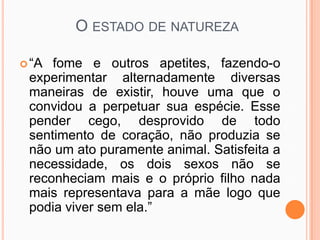 O ESTADO DE NATUREZA

 “A fome e outros apetites, fazendo-o
 experimentar alternadamente diversas
 maneiras de existir, houve uma que o
 convidou a perpetuar sua espécie. Esse
 pender cego, desprovido de todo
 sentimento de coração, não produzia se
 não um ato puramente animal. Satisfeita a
 necessidade, os dois sexos não se
 reconheciam mais e o próprio filho nada
 mais representava para a mãe logo que
 podia viver sem ela.”
 