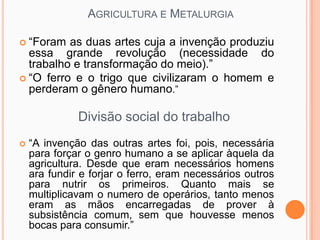 AGRICULTURA E METALURGIA

 “Foram  as duas artes cuja a invenção produziu
  essa grande revolução (necessidade do
  trabalho e transformação do meio).”
 “O ferro e o trigo que civilizaram o homem e
  perderam o gênero humano.”

              Divisão social do trabalho
   “A invenção das outras artes foi, pois, necessária
    para forçar o genro humano a se aplicar àquela da
    agricultura. Desde que eram necessários homens
    ara fundir e forjar o ferro, eram necessários outros
    para nutrir os primeiros. Quanto mais se
    multiplicavam o numero de operários, tanto menos
    eram as mãos encarregadas de prover à
    subsistência comum, sem que houvesse menos
    bocas para consumir.”
 