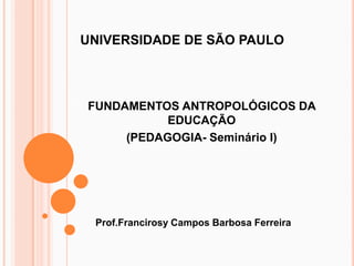 UNIVERSIDADE DE SÃO PAULO



FUNDAMENTOS ANTROPOLÓGICOS DA
           EDUCAÇÃO
     (PEDAGOGIA- Seminário I)




 Prof.Francirosy Campos Barbosa Ferreira
 