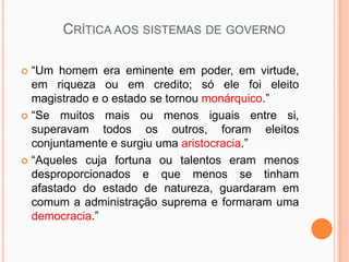 CRÍTICA AOS SISTEMAS DE GOVERNO

 “Um homem era eminente em poder, em virtude,
  em riqueza ou em credito; só ele foi eleito
  magistrado e o estado se tornou monárquico.”
 “Se muitos mais ou menos iguais entre si,
  superavam todos os outros, foram eleitos
  conjuntamente e surgiu uma aristocracia.”
 “Aqueles cuja fortuna ou talentos eram menos
  desproporcionados e que menos se tinham
  afastado do estado de natureza, guardaram em
  comum a administração suprema e formaram uma
  democracia.”
 