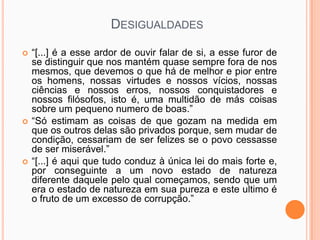 DESIGUALDADES

   “[...] é a esse ardor de ouvir falar de si, a esse furor de
    se distinguir que nos mantém quase sempre fora de nos
    mesmos, que devemos o que há de melhor e pior entre
    os homens, nossas virtudes e nossos vícios, nossas
    ciências e nossos erros, nossos conquistadores e
    nossos filósofos, isto é, uma multidão de más coisas
    sobre um pequeno numero de boas.”
   “Só estimam as coisas de que gozam na medida em
    que os outros delas são privados porque, sem mudar de
    condição, cessariam de ser felizes se o povo cessasse
    de ser miserável.”
   “[...] é aqui que tudo conduz à única lei do mais forte e,
    por conseguinte a um novo estado de natureza
    diferente daquele pelo qual começamos, sendo que um
    era o estado de natureza em sua pureza e este ultimo é
    o fruto de um excesso de corrupção.”
 
