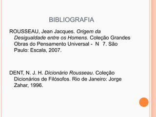 BIBLIOGRAFIA
ROUSSEAU, Jean Jacques. Origem da
 Desigualdade entre os Homens. Coleção Grandes
 Obras do Pensamento Universal - N 7. São
 Paulo: Escala, 2007.



DENT, N. J. H. Dicionário Rousseau. Coleção
 Dicionários de Filósofos. Rio de Janeiro: Jorge
 Zahar, 1996.
 