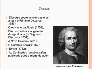 OBRAS

   Discurso sobre as ciências e as
    artes ( o Primeiro Discurso-
    1750);
   O Adivinho da Aldeia (1753);
   Discurso sobre a origem da
    desigualdade ( o Segundo
    Discurso- 1754);
   A Nova Heloísa (1761);
   O Contrato Social (1762);
   Emílio (1762);
   As Confissões (autobiografia),
    publicada após a morte do autor.


                                       Jean-Jacques Rousseau
 