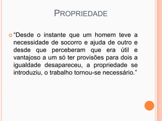 PROPRIEDADE

 “Desde  o instante que um homem teve a
 necessidade de socorro e ajuda de outro e
 desde que perceberam que era útil e
 vantajoso a um só ter provisões para dois a
 igualdade desapareceu, a propriedade se
 introduziu, o trabalho tornou-se necessário.”
 