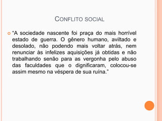CONFLITO SOCIAL

   “A sociedade nascente foi praça do mais horrível
    estado de guerra. O gênero humano, aviltado e
    desolado, não podendo mais voltar atrás, nem
    renunciar às infelizes aquisições já obtidas e não
    trabalhando senão para as vergonha pelo abuso
    das faculdades que o dignificaram, colocou-se
    assim mesmo na véspera de sua ruína.”
 