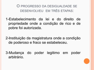 O PROGRESSO DA DESIGUALDADE SE
       DESENVOLVEU EM TRÊS ETAPAS:

1-Estabelecimento da lei e do direito de
  propriedade onde a condição de rico e de
  pobre foi autorizada.

2-Instituição da magistratura onde a condição
  de poderoso e fraco se estabeleceu.

3-Mudança do poder legitimo em poder
  arbitrário.
 