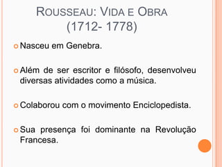 ROUSSEAU: VIDA E OBRA
            (1712- 1778)
 Nasceu   em Genebra.

 Além de ser escritor e filósofo, desenvolveu
 diversas atividades como a música.

 Colaborou   com o movimento Enciclopedista.

 Sua presença foi dominante na Revolução
 Francesa.
 