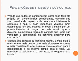 PERCEPÇÕES DE SI MESMO E DOS OUTROS

   “Vendo que todos se comportavam como teria feito ele
    próprio em circunstancias semelhantes, concluiu que
    sua maneira de pensar e de sentir era inteiramente
    conforme à sua. É essa importante verdade, bem
    estabelecida em seu espírito, o levou a seguir por um
    pressentimento tão seguro e mais rápido que a
    dialética, as melhores regras de conduta que , para sua
    vantagem e semelhança lhe convinha observar para
    com esse.”
   “Aquele que cantava ou dançava melhor, o mais belo o
    mais forte o mais destro ou o mais eloquente tornou-se
    o mais considerado e foi assim o primeiro passo para a
    desigualdade e ao mesmo tempo para o vicio. Dai
    nasceram a vaidade e o desprezo, a vergonha e a
    inveja.”
 