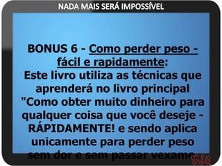 BONUS 6 - Como perder peso -
        fácil e rapidamente:
 Este livro utiliza as técnicas que
    aprenderá no livro principal
"Como obter muito dinheiro para
qualquer coisa que você deseje -
  RÁPIDAMENTE! e sendo aplica
   unicamente para perder peso
  sem dor e sem passar vexame.
 