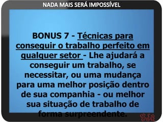BONUS 7 - Técnicas para
conseguir o trabalho perfeito em
 qualquer setor - Lhe ajudará a
   conseguir um trabalho, se
  necessitar, ou uma mudança
para uma melhor posição dentro
 de sua companhia - ou melhor
  sua situação de trabalho de
     forma surpreendente.
 
