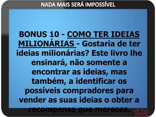 BONUS 10 - COMO TER IDEIAS
 MILIONÁRIAS - Gostaria de ter
ideias milionárias? Este livro lhe
    ensinará, não somente a
    encontrar as ideias, mas
    também, a identificar os
  possíveis compradores para
 vender as suas ideias o obter a
   recompensa que mereces.
 