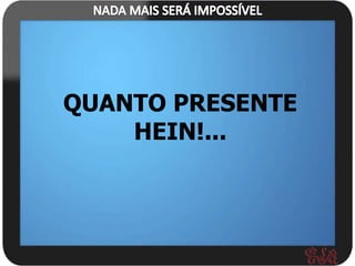 QUANTO PRESENTE
    HEIN!...
 