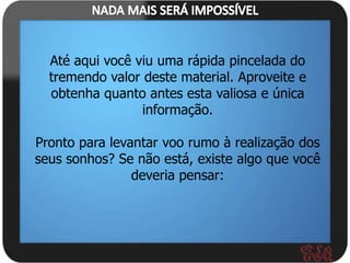 Até aqui você viu uma rápida pincelada do
  tremendo valor deste material. Aproveite e
  obtenha quanto antes esta valiosa e única
                 informação.

Pronto para levantar voo rumo à realização dos
seus sonhos? Se não está, existe algo que você
                deveria pensar:
 
