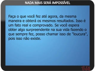 Faça o que você fez até agora, da mesma
maneira e obterá os mesmos resultados. Isso é
um fato real e comprovado. Se você espera
obter algo surpreendente na sua vida fazendo o
que sempre fez, posso chamar isso de "loucura",
pois isso não existe.
 