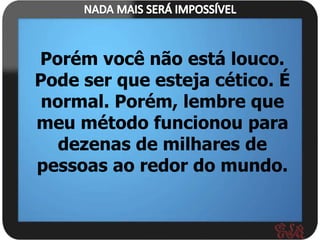 Porém você não está louco.
Pode ser que esteja cético. É
 normal. Porém, lembre que
meu método funcionou para
   dezenas de milhares de
pessoas ao redor do mundo.
 