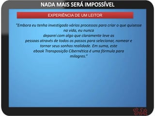 EXPERIÊNCIA DE UM LEITOR

"Embora eu tenha investigado vários processos para criar o que quisesse
                           na vida, eu nunca
               deparei com algo que claramente leve as
    pessoas através de todos os passos para selecionar, nomear e
             tornar seus sonhos realidade. Em suma, este
         ebook Transposição Cibernética é uma fórmula para
                               milagres.”
 