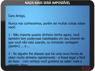 Caro Amigo,

Nunca nos conhecemos, porém sei muitas coisas sobre
você:

1 - Não importa quanto dinheiro tenha agora, você
também tem poderosas habilidades em seu interior de
que você não está usando, ou tomando vantagem
(porém) ... e ...

2 - Se alguém lhe disesse que há uma nova forma de
obter muito dinheiro rapidamente - e fosse legal e fácil
de fazer - com certeza você gostaria se saber mais a
respeito disso.
 