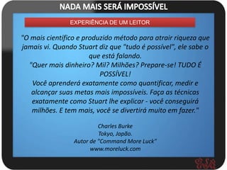 EXPERIÊNCIA DE UM LEITOR

"O mais científico e produzido método para atrair riqueza que
jamais vi. Quando Stuart diz que "tudo é possível", ele sabe o
                       que está falando.
  "Quer mais dinheiro? Mil? Milhões? Prepare-se! TUDO É
                          POSSÍVEL!
   Você aprenderá exatamente como quantificar, medir e
   alcançar suas metas mais impossíveis. Faça as técnicas
   exatamente como Stuart lhe explicar - você conseguirá
   milhões. E tem mais, você se divertirá muito em fazer."

                          Charles Burke
                          Tokyo, Japão.
                 Autor de "Command More Luck"
                       www.moreluck.com
 