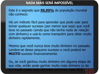 Este é o segredo que 99,99% da população mundial
não conhece:

Há um método fácil para aprender que pode usar para
tomar qualquer sucesso (por menor que seja) que você
teve no passado (ainda que não tenha nada de relação
com dinheiro) e usá-lo como trampolim para obter muito
dinheiro rapidamente.

Mesmo que você nunca teve muito dinheiro no passado.
Lembre-se desse pequeno sucesso e você poderá ter
MUITO sucesso financeiramente.

Ou, se você ganhou muito dinheiro em alguma etapa de
sua vida, então pode ganhar muito mais dinheiro (e de
um modo muito mais cômodo) será bem mais fácil.
 