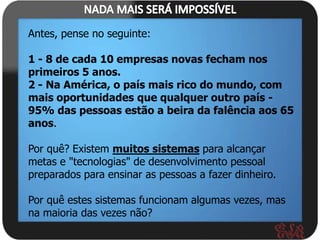 Antes, pense no seguinte:

1 - 8 de cada 10 empresas novas fecham nos
primeiros 5 anos.
2 - Na América, o país mais rico do mundo, com
mais oportunidades que qualquer outro país -
95% das pessoas estão a beira da falência aos 65
anos.

Por quê? Existem muitos sistemas para alcançar
metas e "tecnologias" de desenvolvimento pessoal
preparados para ensinar as pessoas a fazer dinheiro.

Por quê estes sistemas funcionam algumas vezes, mas
na maioria das vezes não?
 