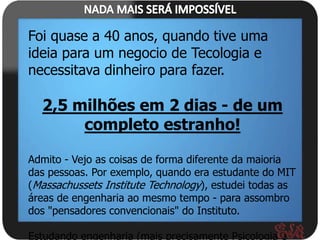 Foi quase a 40 anos, quando tive uma
ideia para um negocio de Tecologia e
necessitava dinheiro para fazer.

  2,5 milhões em 2 dias - de um
       completo estranho!

Admito - Vejo as coisas de forma diferente da maioria
das pessoas. Por exemplo, quando era estudante do MIT
(Massachussets Institute Technology), estudei todas as
áreas de engenharia ao mesmo tempo - para assombro
dos "pensadores convencionais" do Instituto.

Estudando engenharia (mais precisamente Psicologia e
 