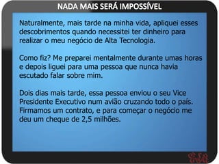 Naturalmente, mais tarde na minha vida, apliquei esses
descobrimentos quando necessitei ter dinheiro para
realizar o meu negócio de Alta Tecnologia.

Como fiz? Me preparei mentalmente durante umas horas
e depois liguei para uma pessoa que nunca havia
escutado falar sobre mim.

Dois dias mais tarde, essa pessoa enviou o seu Vice
Presidente Executivo num avião cruzando todo o país.
Firmamos um contrato, e para começar o negócio me
deu um cheque de 2,5 milhões.
 