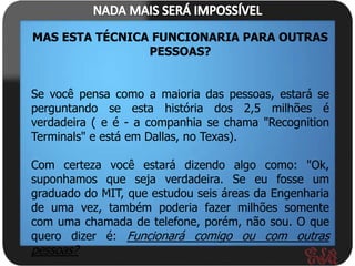 MAS ESTA TÉCNICA FUNCIONARIA PARA OUTRAS
                PESSOAS?


Se você pensa como a maioria das pessoas, estará se
perguntando se esta história dos 2,5 milhões é
verdadeira ( e é - a companhia se chama "Recognition
Terminals" e está em Dallas, no Texas).

Com certeza você estará dizendo algo como: "Ok,
suponhamos que seja verdadeira. Se eu fosse um
graduado do MIT, que estudou seis áreas da Engenharia
de uma vez, também poderia fazer milhões somente
com uma chamada de telefone, porém, não sou. O que
quero dizer é: Funcionará comigo ou com outras
pessoas?
 