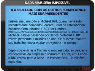 O RESULTADO COM OS OUTROS FORAM AINDA
           MAIS SURPREENDENTES

Ensinei meu método a Michael Bell, quem havia sido
recentemente nomeado Gerente Geral da Internacional
Business Comunication (IBC) em Londres.
(http://www.informagroup.com.br/site/paginaestaticas.asp?sub_id=3&tipo=1&pg=3)
Michael, estava passando por sérios problemas. IBC
estava perdendo 3 milhões ao ano. Se quisesse manter
seu trabalho, devia mudar a trajetória - e rápido.

Depois de ensinar a Michael o meu método, as vendas e
os benefícios da empresa dispararam. Enfim, em 3 anos,
a IBC entrou para a Bolsa - e Michael ficou 10 milhões
mais rico.

Porém, não estava satisfeito. Precisava saber: Isso foi
 