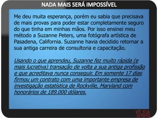 Me deu muita esperança, porém eu sabia que precisava
de mais provas para poder estar completamente seguro
do que tinha em minhas mãos. Por isso ensinei meu
método a Suzanne Peters, uma fotógrafa artística de
Pasadena, California. Suzanne havia decidido retornar a
sua antiga carreira de consultoria e capacitação.

Usando o que aprendeu, Suzanne fez muito rápida (e
mais lucrativa) transação de volta a sua antiga profissão
e que acreditava nunca conseguir. Em somente 17 dias
firmou um contrato com uma importante empresa de
investigação estatística de Rockville, Maryland com
honorários de 189.000 dólares.
 