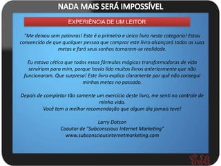 EXPERIÊNCIA DE UM LEITOR

  "Me deixou sem palavras! Este é o primeiro e único livro nesta categoria! Estou
convencido de que qualquer pessoa que comprar este livro alcançará todas as suas
                metas e fará seus sonhos tornarem-se realidade.

   Eu estava cético que todas essas fórmulas mágicas transformadoras de vida
   serviriam para mim, porque havia lido muitos livros anteriormente que não
 funcionaram. Que surpresa! Este livro explica claramente por quê não consegui
                           minhas metas no passado.

Depois de completar tão somente um exercício deste livro, me senti no controle de
                                 minha vida.
          Você tem a melhor recomendação que algum dia jamais teve!

                                 Larry Dotson
                 Coautor de "Subconscious Internet Marketing"
                   www.subconsciousinternetmarketing.com
 